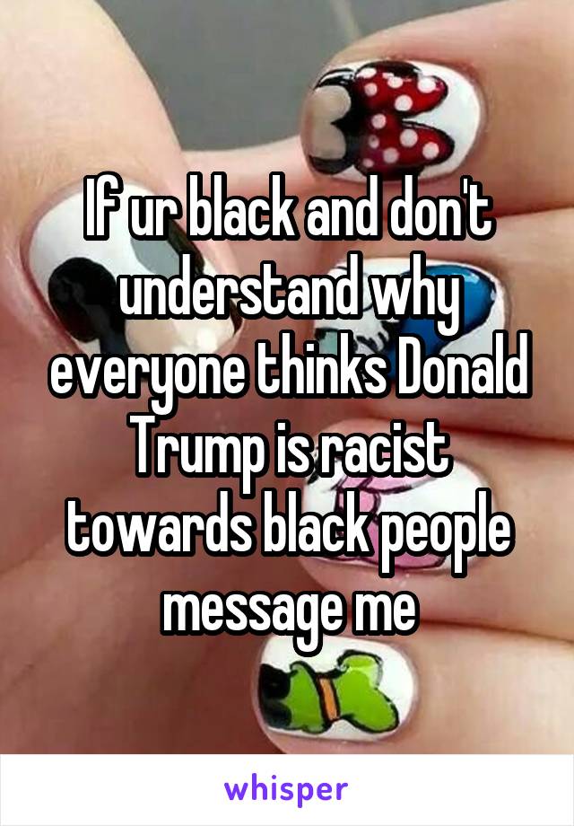 If ur black and don't understand why everyone thinks Donald Trump is racist towards black people message me