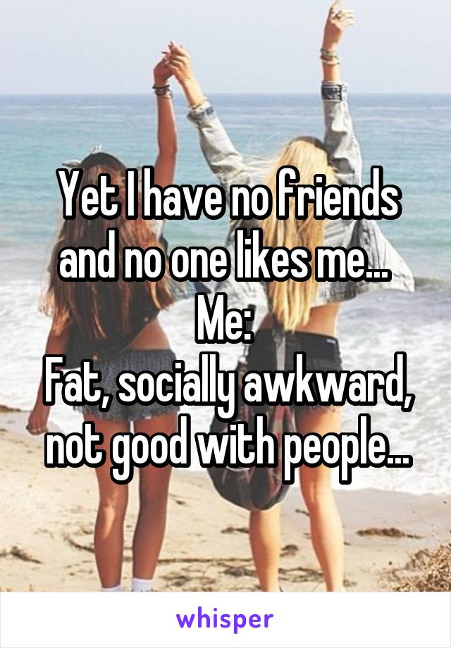 Yet I have no friends and no one likes me... 
Me: 
Fat, socially awkward, not good with people...