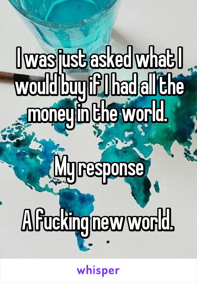 I was just asked what I would buy if I had all the money in the world. 

My response

A fucking new world. 