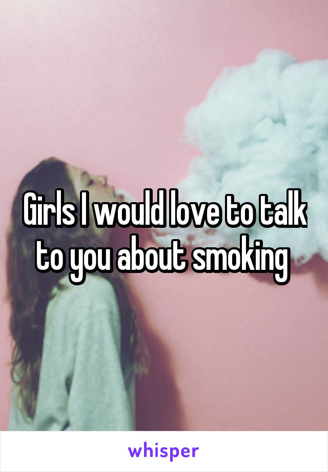 Girls I would love to talk to you about smoking 