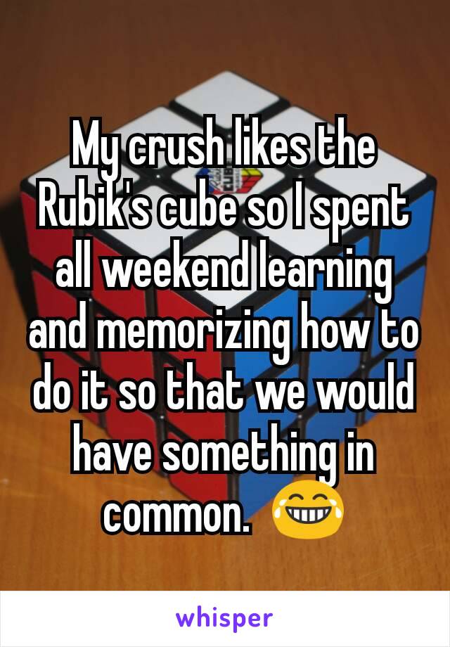 My crush likes the Rubik's cube so I spent all weekend learning and memorizing how to do it so that we would have something in common.  😂