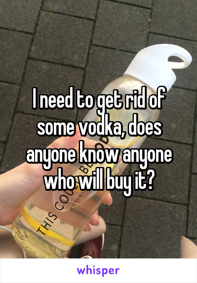 I need to get rid of some vodka, does anyone know anyone who will buy it?