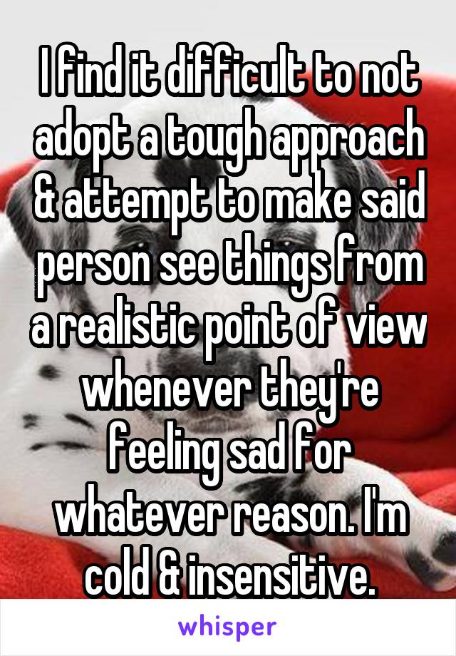 I find it difficult to not adopt a tough approach & attempt to make said person see things from a realistic point of view whenever they're feeling sad for whatever reason. I'm cold & insensitive.