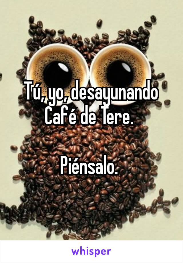 Tú, yo, desayunando Café de Tere. 

Piénsalo. 