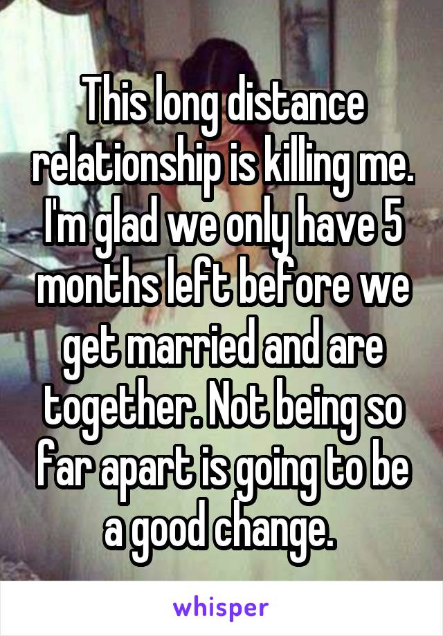 This long distance relationship is killing me. I'm glad we only have 5 months left before we get married and are together. Not being so far apart is going to be a good change. 