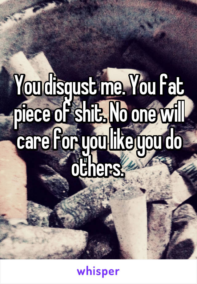 You disgust me. You fat piece of shit. No one will care for you like you do others. 
