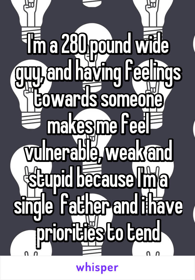 I'm a 280 pound wide guy, and having feelings towards someone makes me feel vulnerable, weak and stupid because I'm a single  father and i have priorities to tend