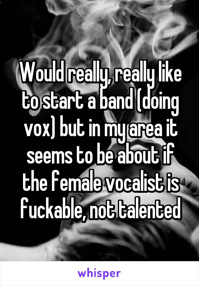 Would really, really like to start a band (doing vox) but in my area it seems to be about if the female vocalist is fuckable, not talented