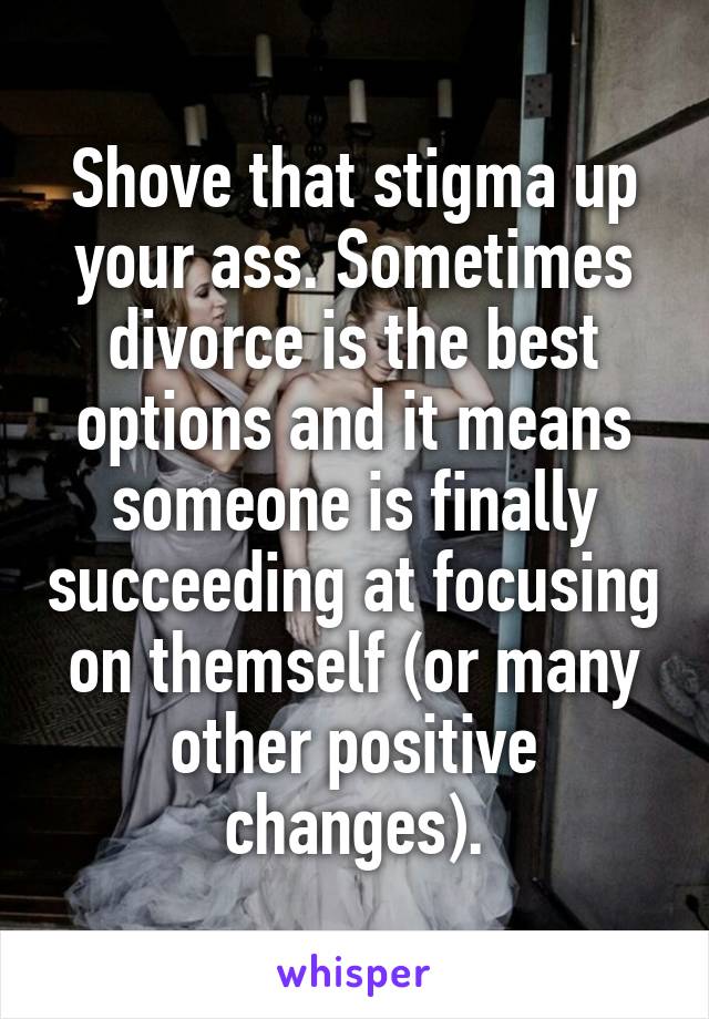 Shove that stigma up your ass. Sometimes divorce is the best options and it means someone is finally succeeding at focusing on themself (or many other positive changes).