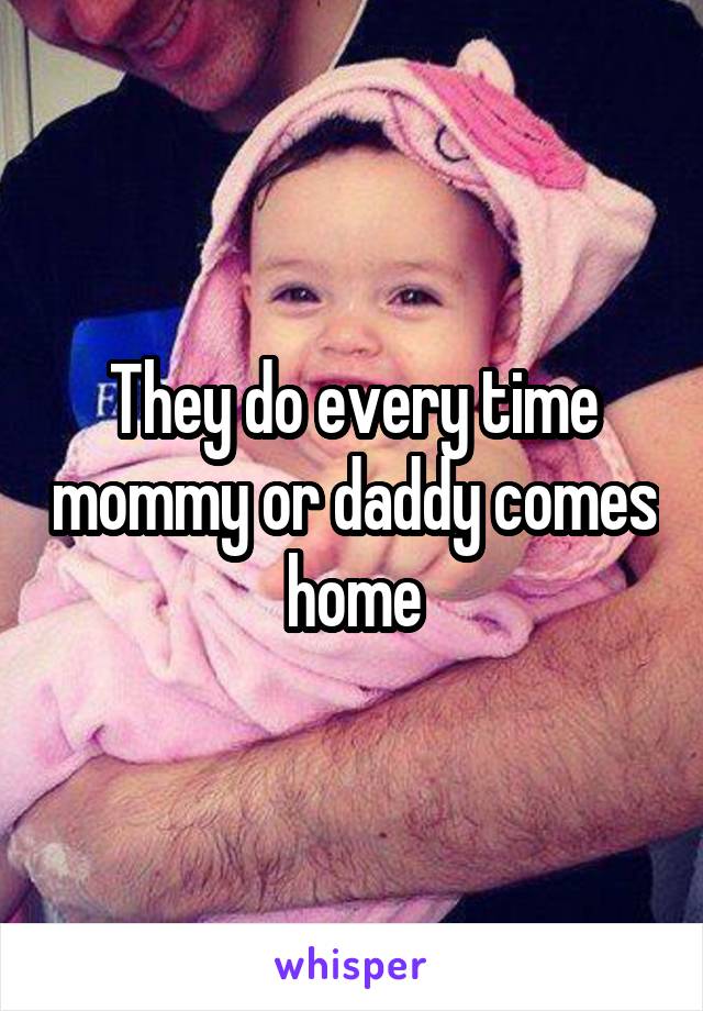 They do every time mommy or daddy comes home