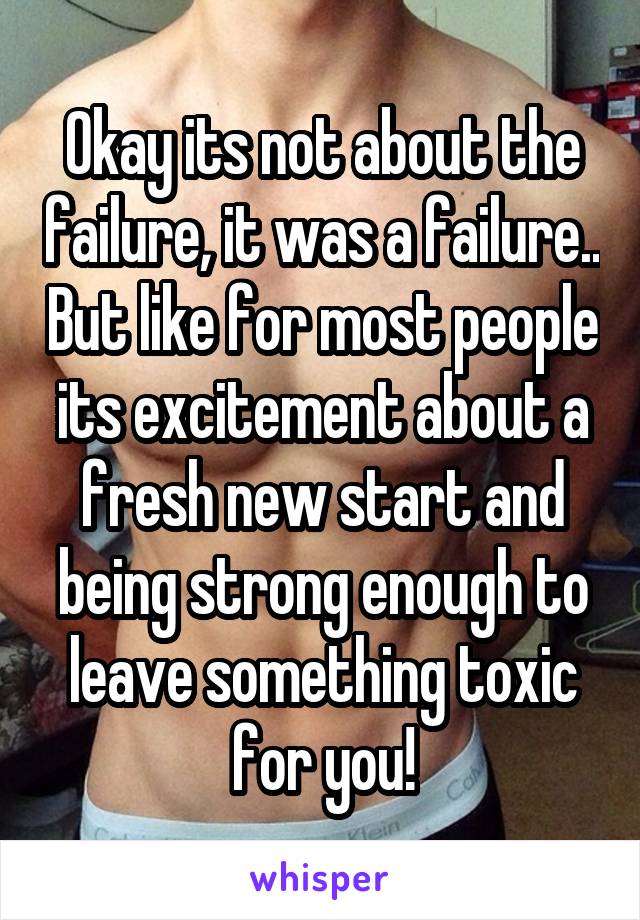 Okay its not about the failure, it was a failure.. But like for most people its excitement about a fresh new start and being strong enough to leave something toxic for you!