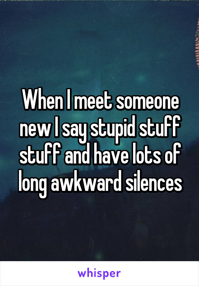 When I meet someone new I say stupid stuff stuff and have lots of long awkward silences