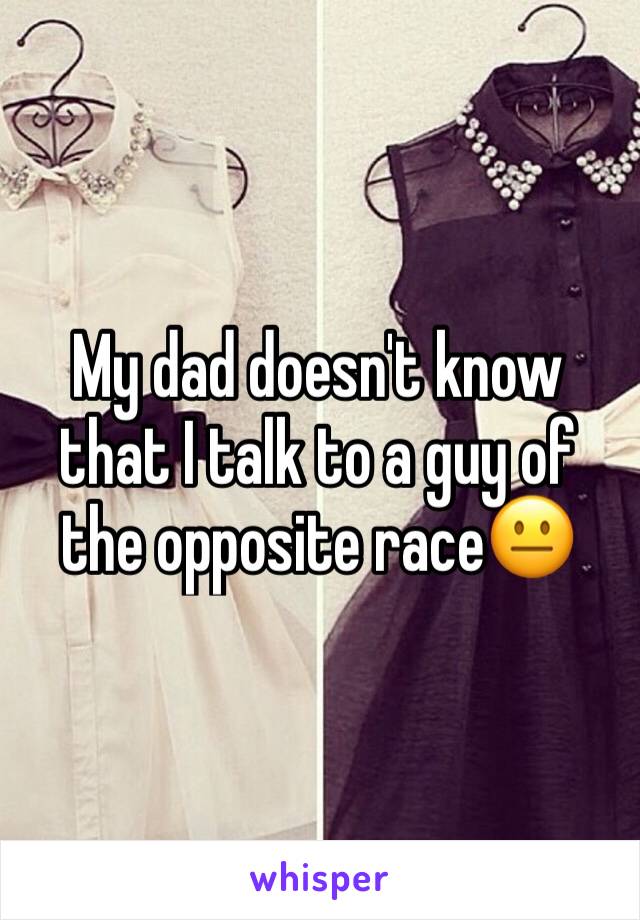 My dad doesn't know that I talk to a guy of the opposite race😐