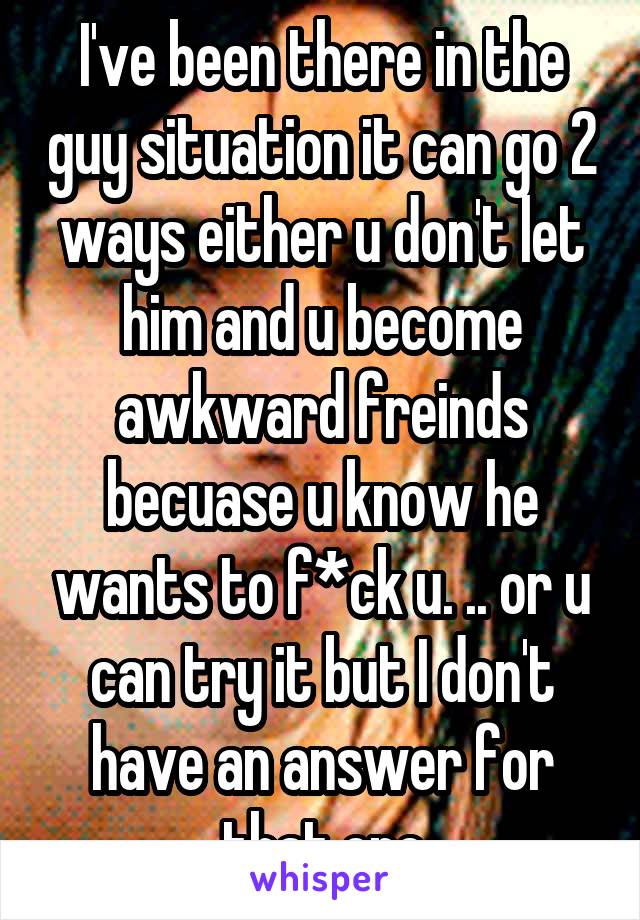 I've been there in the guy situation it can go 2 ways either u don't let him and u become awkward freinds becuase u know he wants to f*ck u. .. or u can try it but I don't have an answer for that one