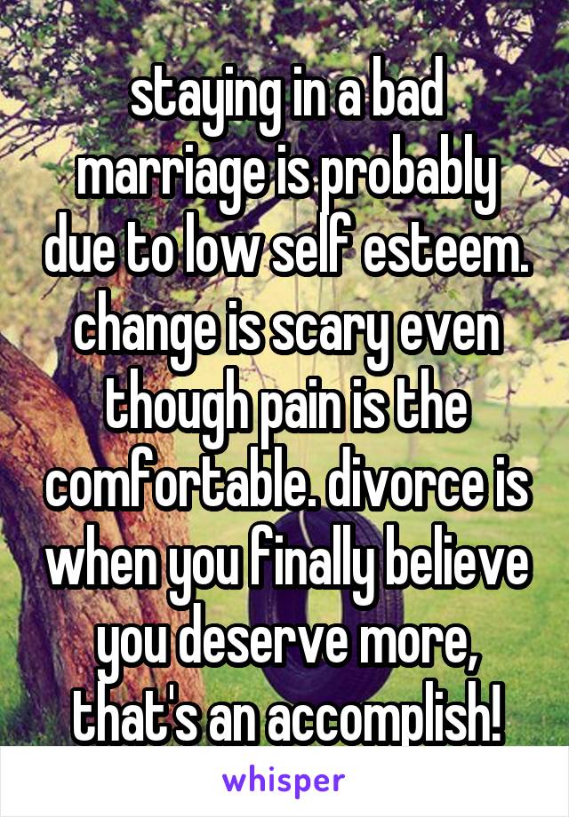 staying in a bad marriage is probably due to low self esteem. change is scary even though pain is the comfortable. divorce is when you finally believe you deserve more, that's an accomplish!