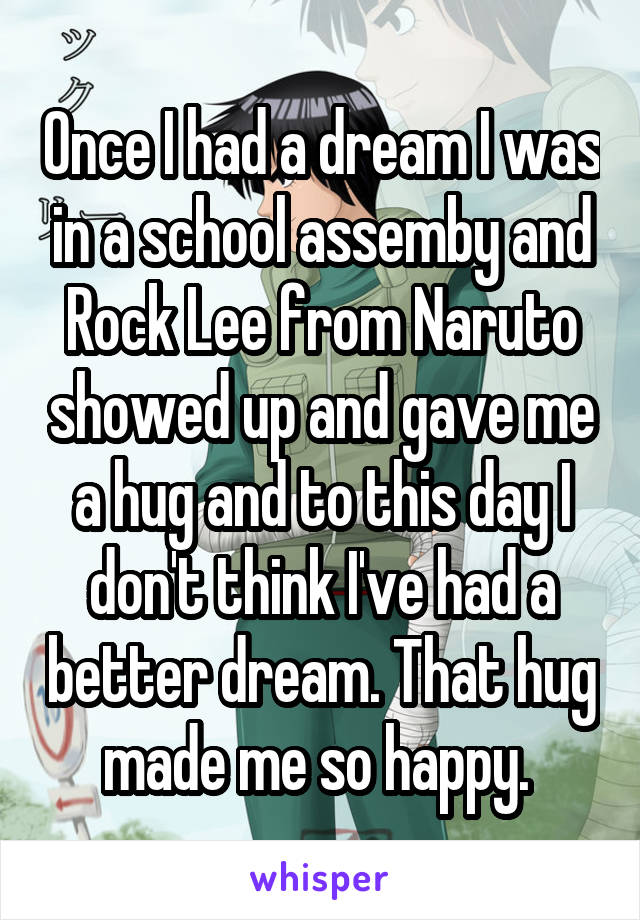 Once I had a dream I was in a school assemby and Rock Lee from Naruto showed up and gave me a hug and to this day I don't think I've had a better dream. That hug made me so happy. 