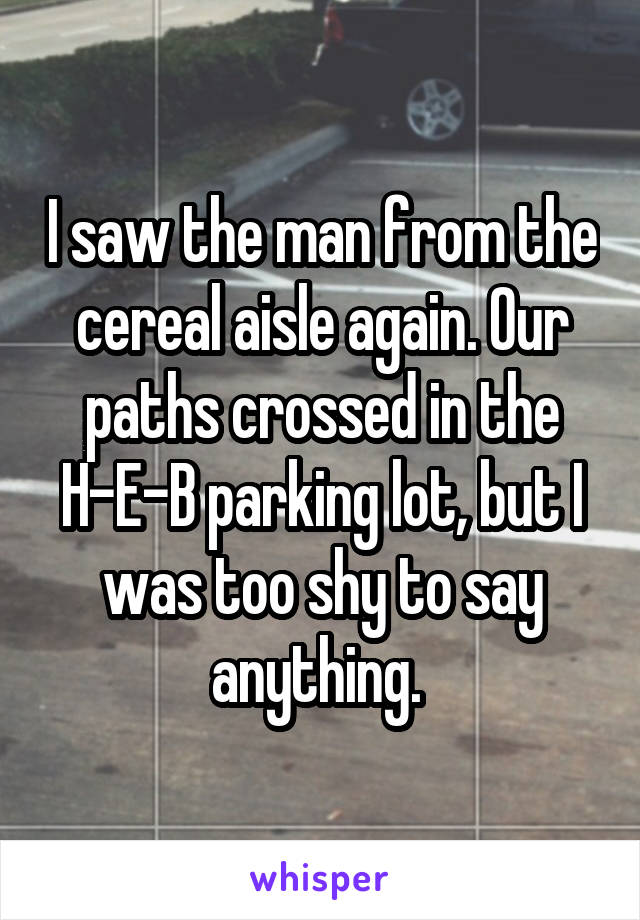 I saw the man from the cereal aisle again. Our paths crossed in the H-E-B parking lot, but I was too shy to say anything. 