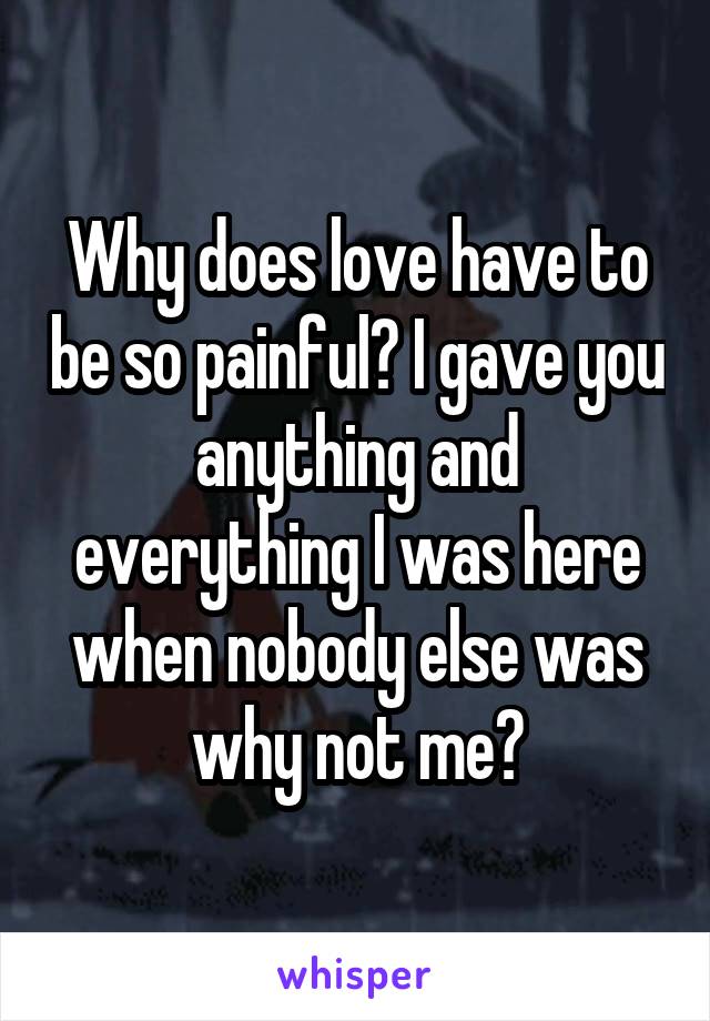 Why does love have to be so painful? I gave you anything and everything I was here when nobody else was why not me?