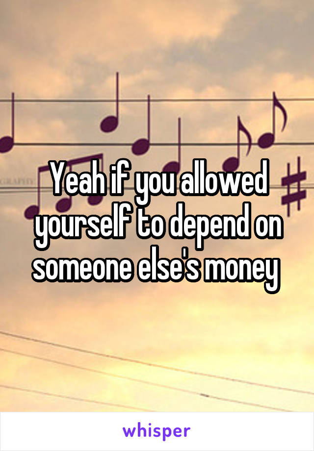 Yeah if you allowed yourself to depend on someone else's money 