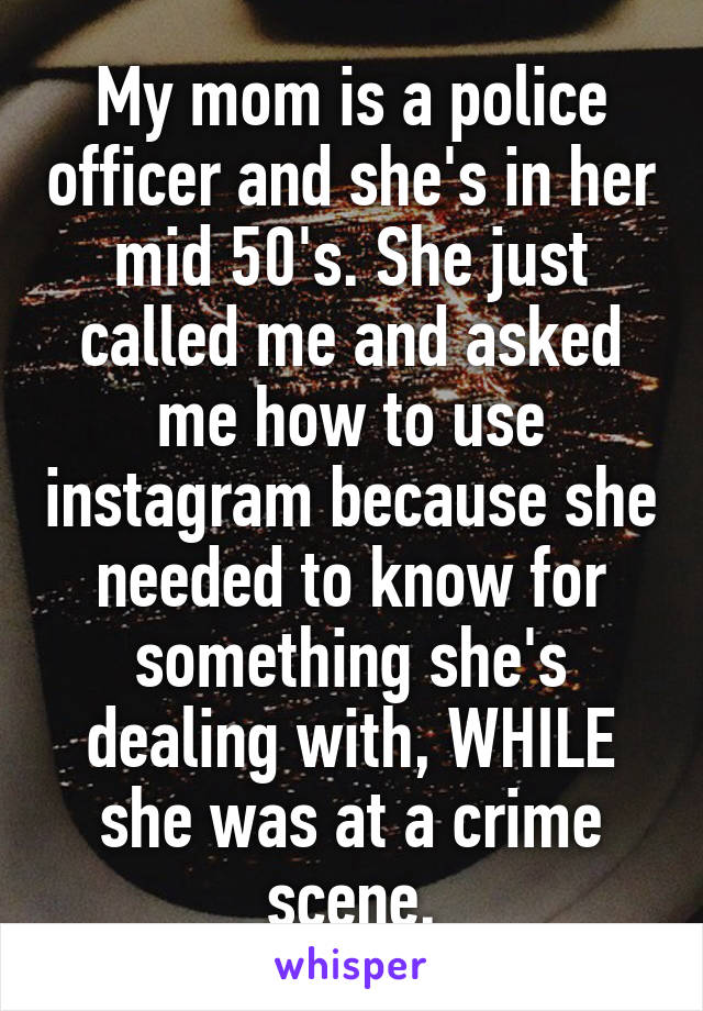 My mom is a police officer and she's in her mid 50's. She just called me and asked me how to use instagram because she needed to know for something she's dealing with, WHILE she was at a crime scene.