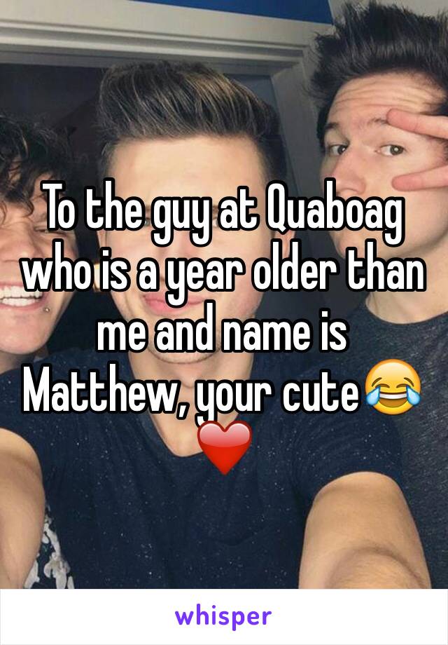 To the guy at Quaboag who is a year older than me and name is Matthew, your cute😂❤️