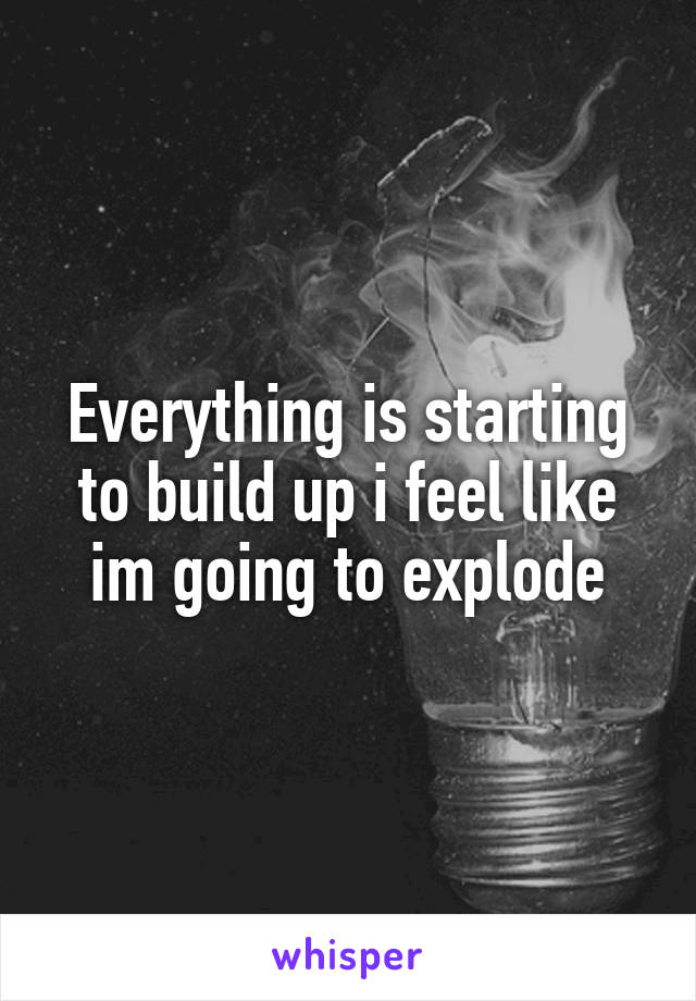 Everything is starting to build up i feel like im going to explode