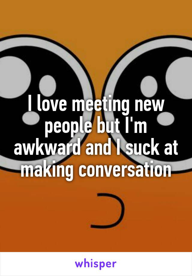 I love meeting new people but I'm awkward and I suck at making conversation