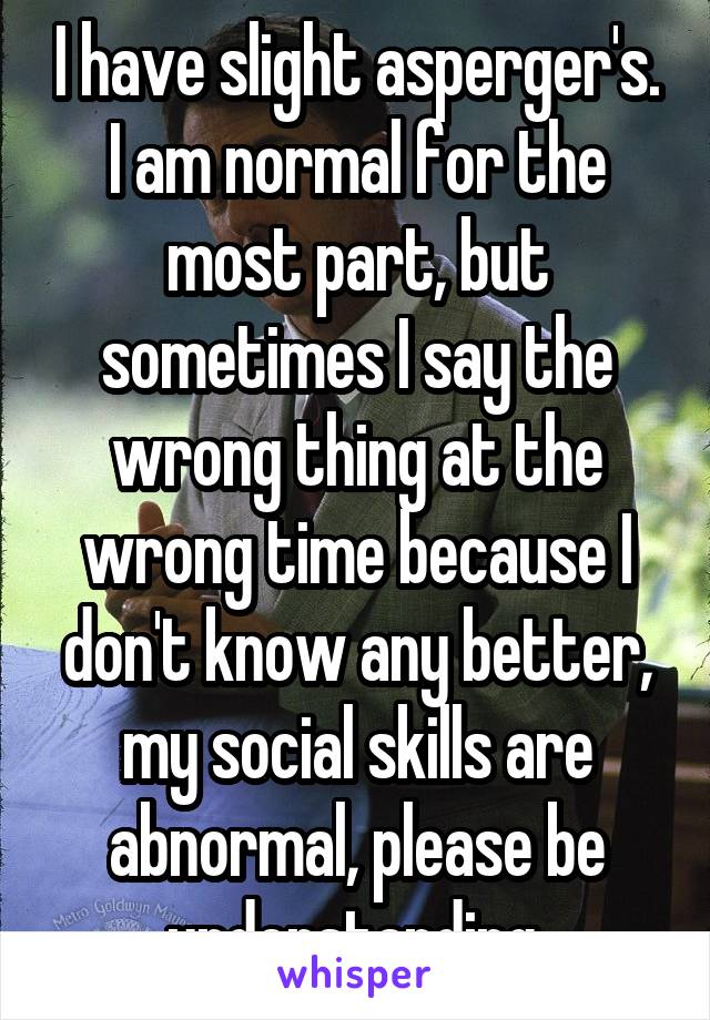 I have slight asperger's. I am normal for the most part, but sometimes I say the wrong thing at the wrong time because I don't know any better, my social skills are abnormal, please be understanding.