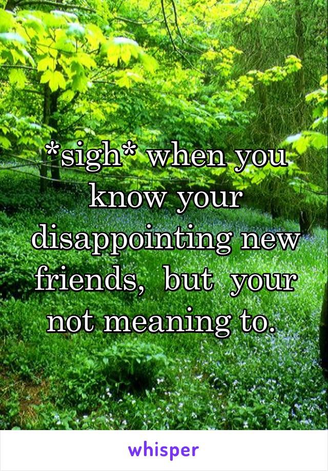 *sigh* when you know your disappointing new friends,  but  your not meaning to. 