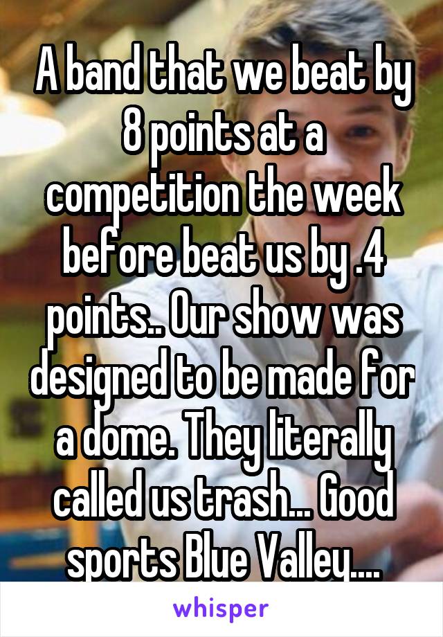 A band that we beat by 8 points at a competition the week before beat us by .4 points.. Our show was designed to be made for a dome. They literally called us trash... Good sports Blue Valley....