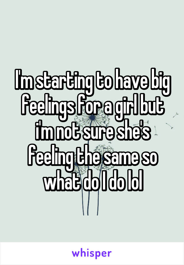 I'm starting to have big feelings for a girl but i'm not sure she's feeling the same so what do I do lol