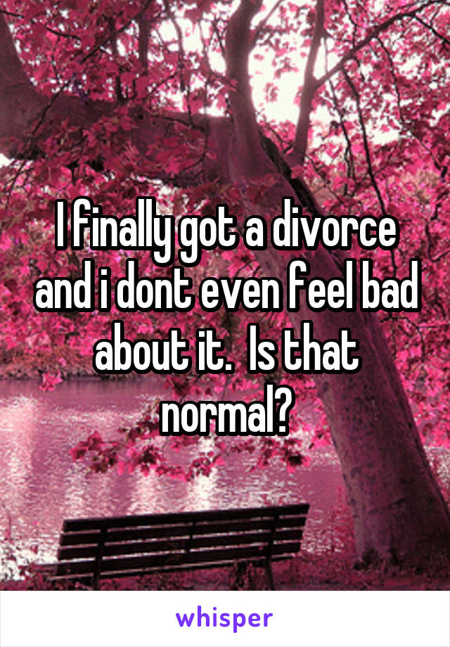 I finally got a divorce and i dont even feel bad about it.  Is that normal?