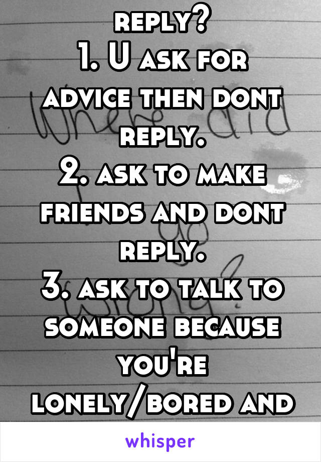 Why dont you reply?
1. U ask for advice then dont reply.
2. ask to make friends and dont reply.
3. ask to talk to someone because you're lonely/bored and then not reply. Why!?