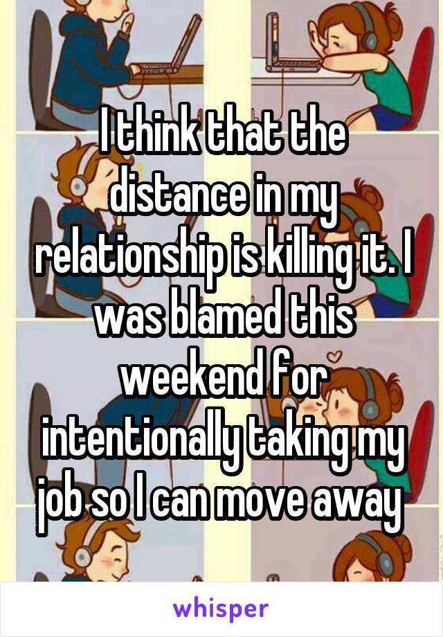 I think that the distance in my relationship is killing it. I was blamed this weekend for intentionally taking my job so I can move away 