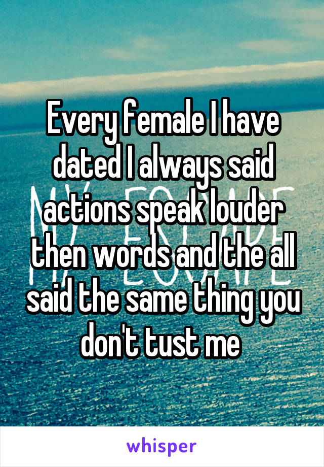 Every female I have dated I always said actions speak louder then words and the all said the same thing you don't tust me 