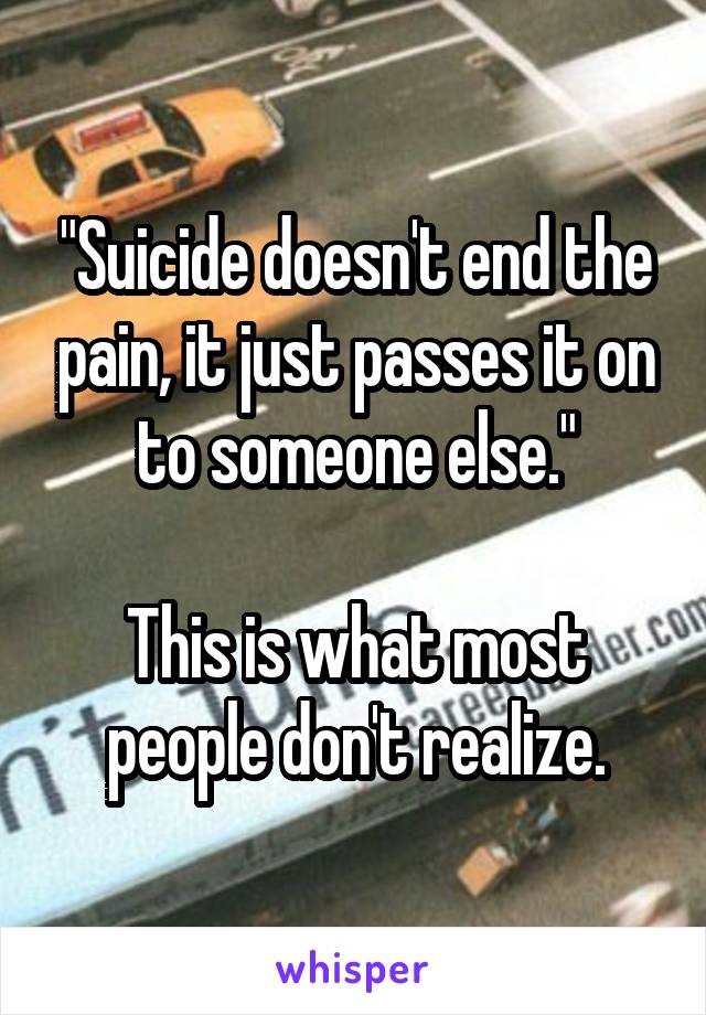 "Suicide doesn't end the pain, it just passes it on to someone else."

This is what most people don't realize.