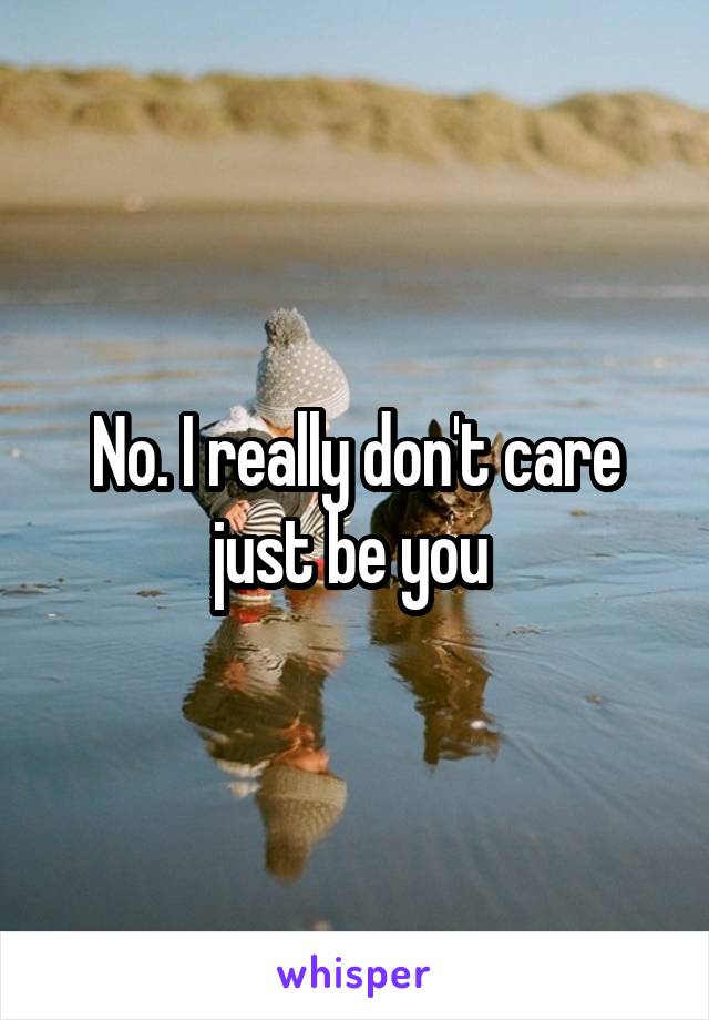 No. I really don't care just be you 