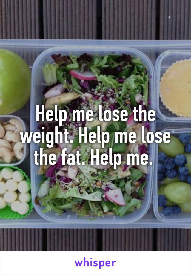 Help me lose the weight. Help me lose the fat. Help me. 