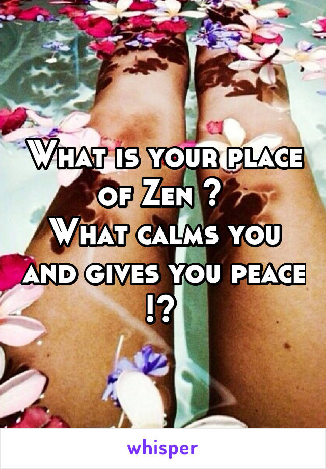 What is your place of Zen ? 
What calms you and gives you peace !? 