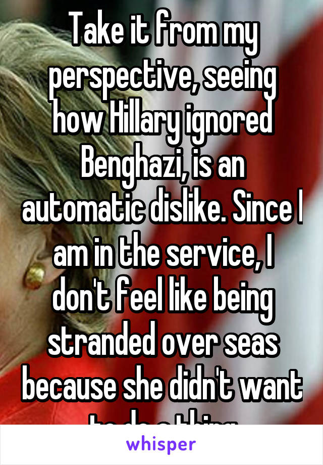 Take it from my perspective, seeing how Hillary ignored Benghazi, is an automatic dislike. Since I am in the service, I don't feel like being stranded over seas because she didn't want to do a thing