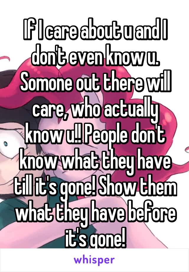 If I care about u and I don't even know u. Somone out there will care, who actually know u!! People don't know what they have till it's gone! Show them what they have before it's gone!