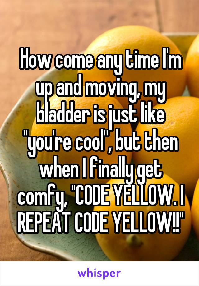 How come any time I'm up and moving, my bladder is just like "you're cool", but then when I finally get comfy, "CODE YELLOW. I REPEAT CODE YELLOW!!"