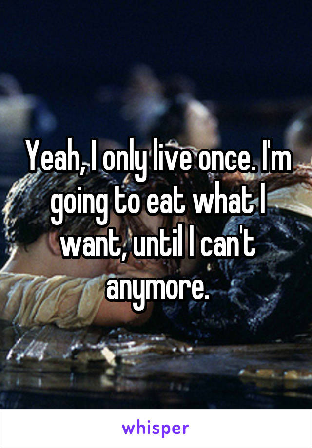 Yeah, I only live once. I'm going to eat what I want, until I can't anymore.