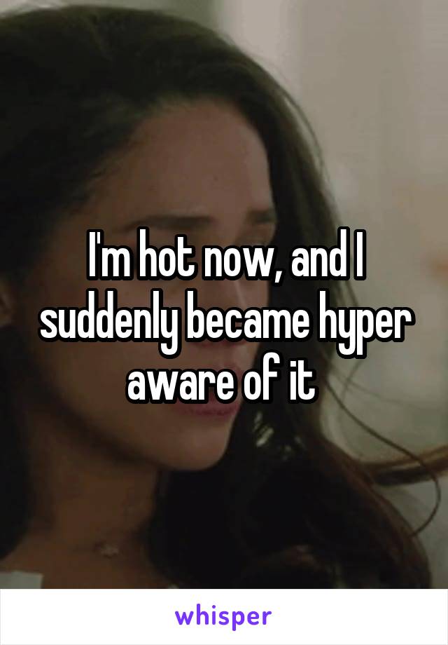 I'm hot now, and I suddenly became hyper aware of it 