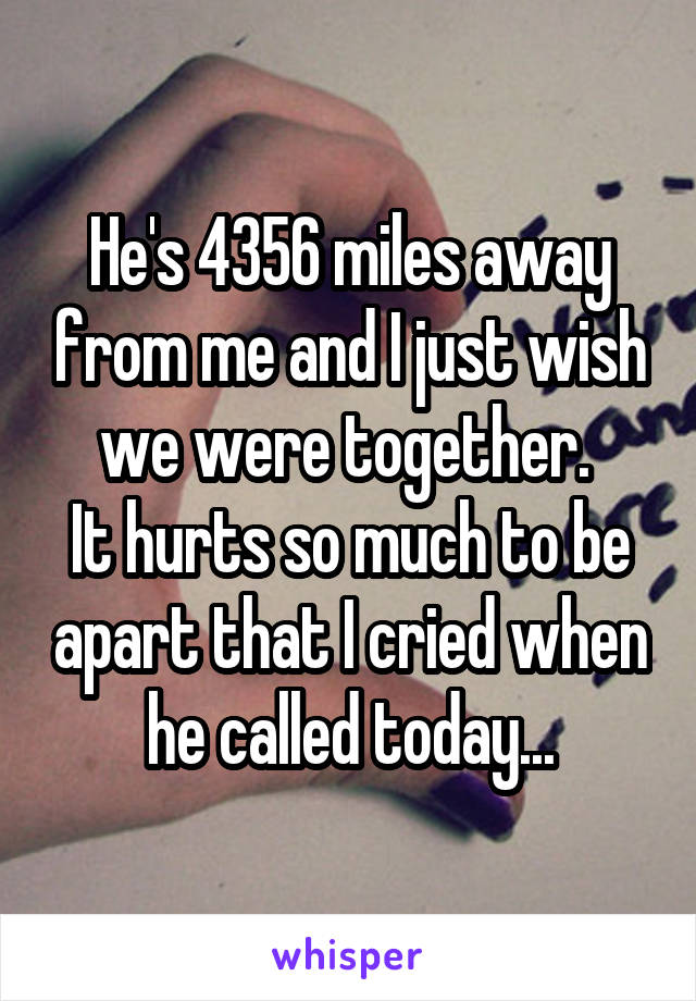 He's 4356 miles away from me and I just wish we were together. 
It hurts so much to be apart that I cried when he called today...