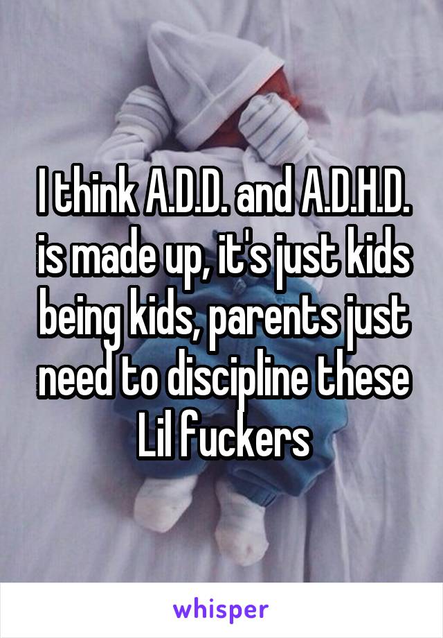 I think A.D.D. and A.D.H.D. is made up, it's just kids being kids, parents just need to discipline these Lil fuckers