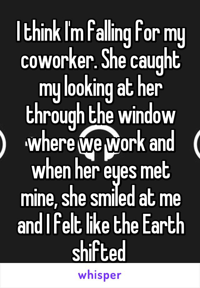 I think I'm falling for my coworker. She caught my looking at her through the window where we work and when her eyes met mine, she smiled at me and I felt like the Earth shifted 