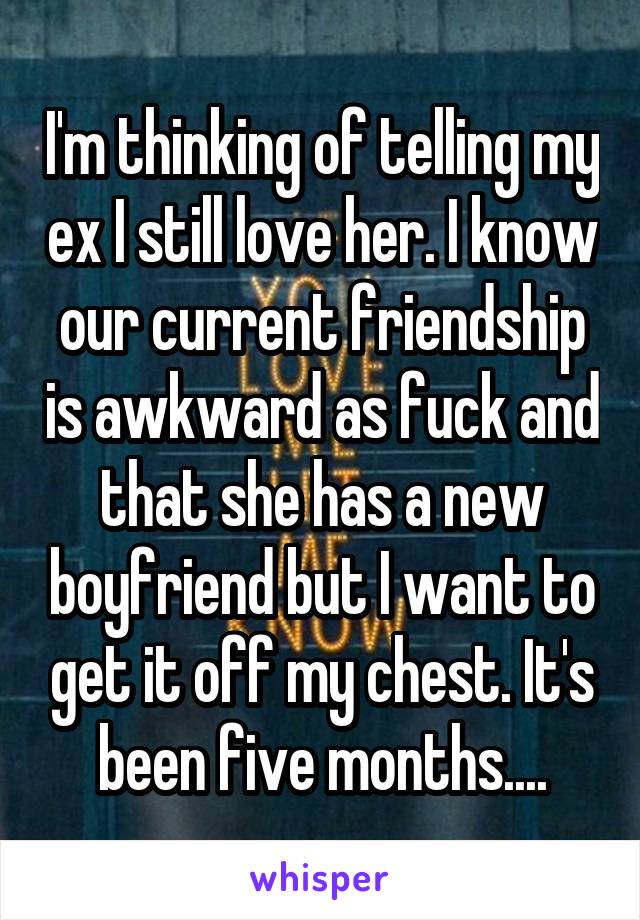 I'm thinking of telling my ex I still love her. I know our current friendship is awkward as fuck and that she has a new boyfriend but I want to get it off my chest. It's been five months....