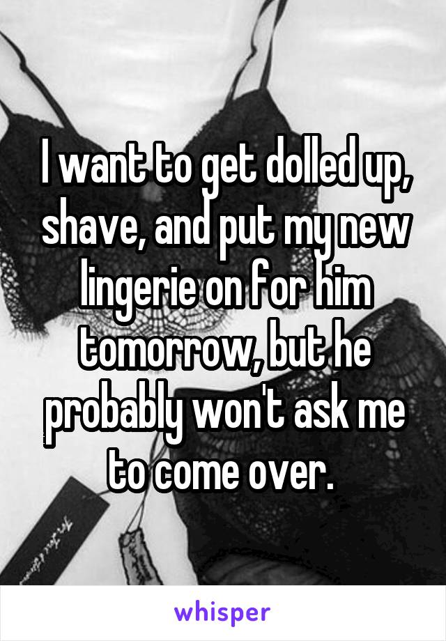 I want to get dolled up, shave, and put my new lingerie on for him tomorrow, but he probably won't ask me to come over. 