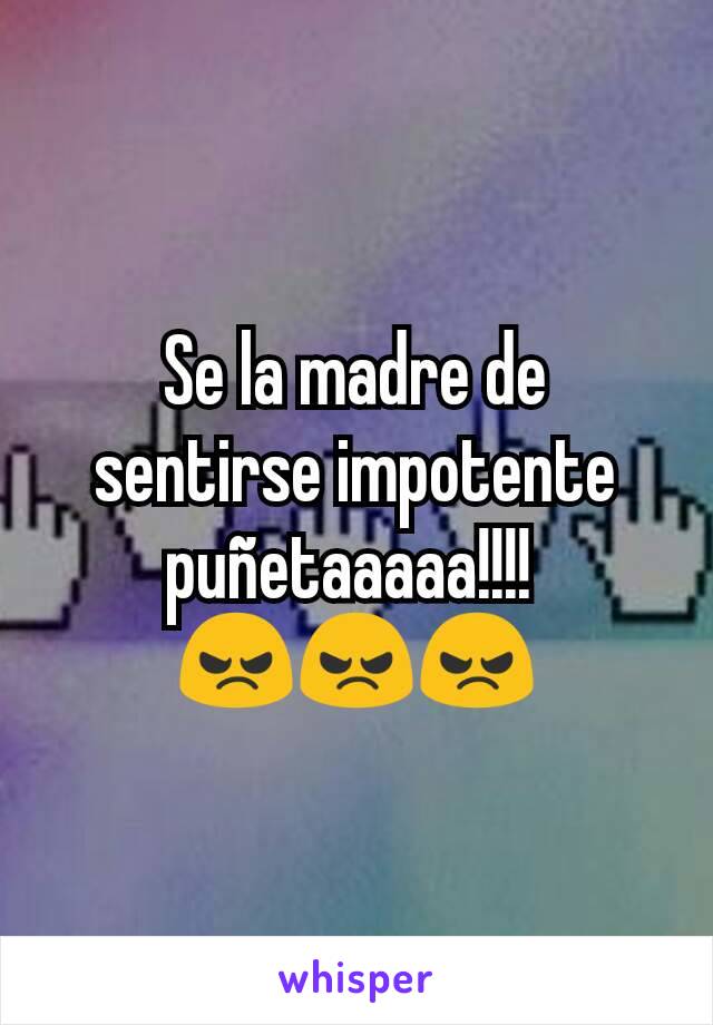 Se la madre de sentirse impotente puñetaaaaa!!!! 
😠😠😠